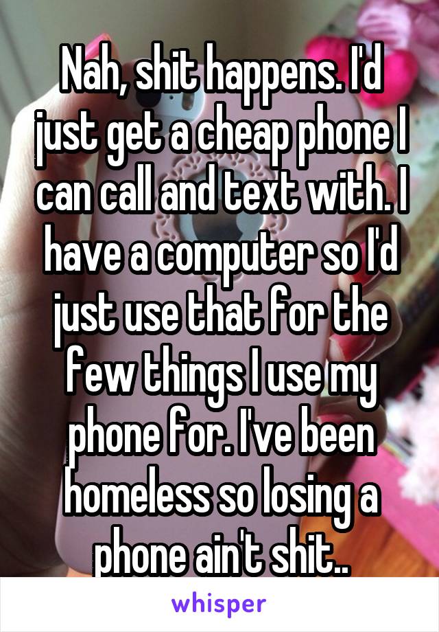 Nah, shit happens. I'd just get a cheap phone I can call and text with. I have a computer so I'd just use that for the few things I use my phone for. I've been homeless so losing a phone ain't shit..