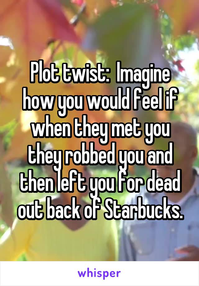 Plot twist:  Imagine how you would feel if when they met you they robbed you and then left you for dead out back of Starbucks.