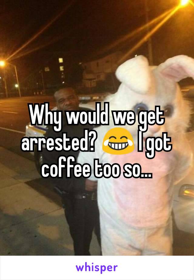 Why would we get arrested? 😂 I got coffee too so...