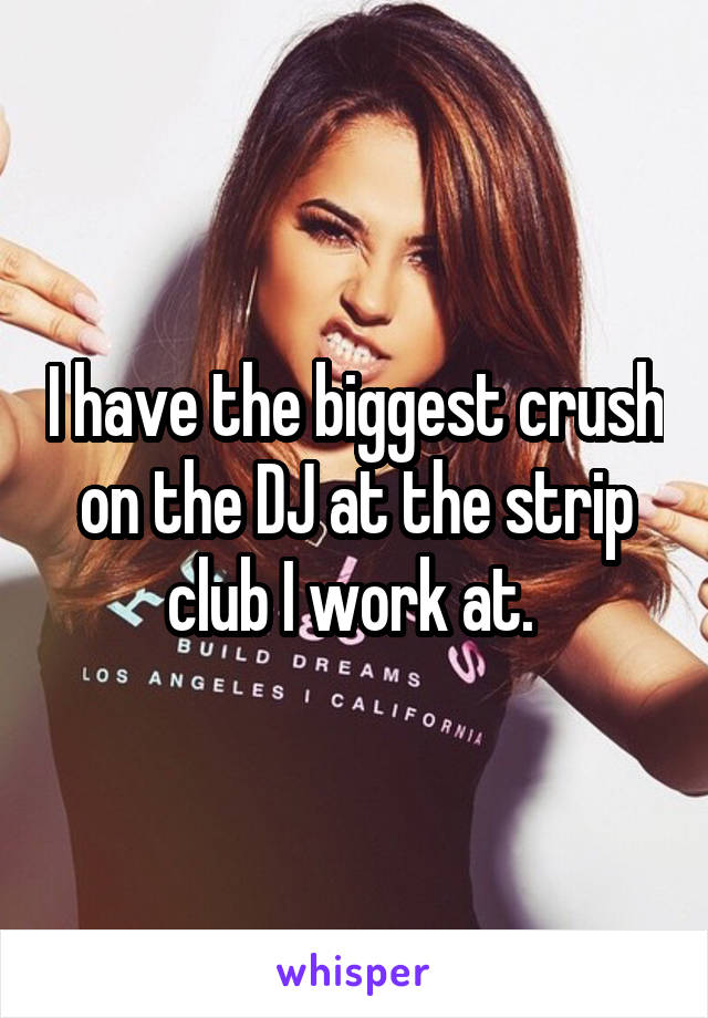 I have the biggest crush on the DJ at the strip club I work at. 