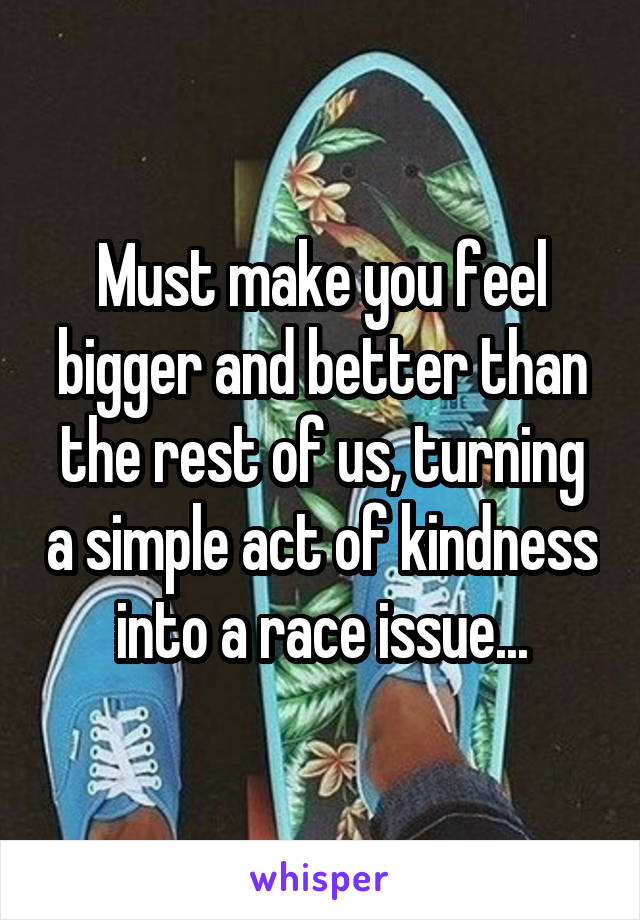 Must make you feel bigger and better than the rest of us, turning a simple act of kindness into a race issue...