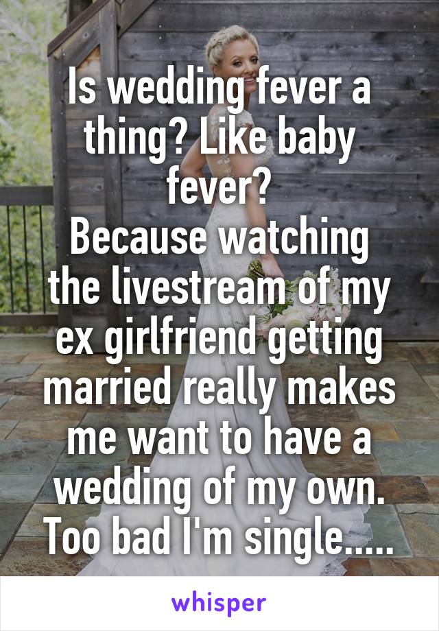 Is wedding fever a thing? Like baby fever?
Because watching the livestream of my ex girlfriend getting married really makes me want to have a wedding of my own.
Too bad I'm single.....