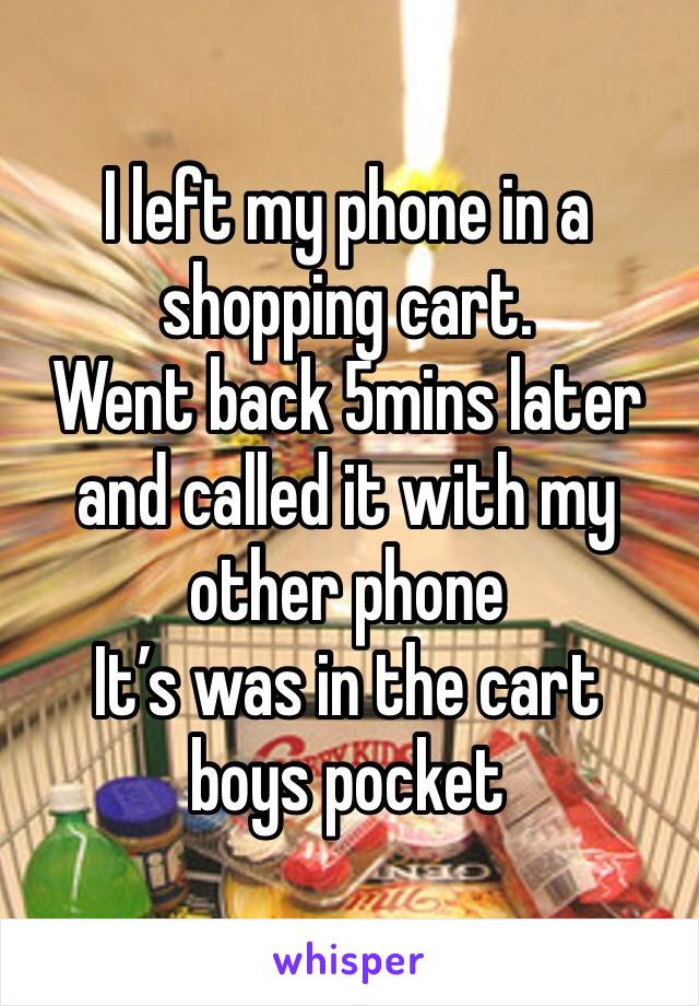 I left my phone in a shopping cart. 
Went back 5mins later and called it with my other phone 
It’s was in the cart boys pocket 