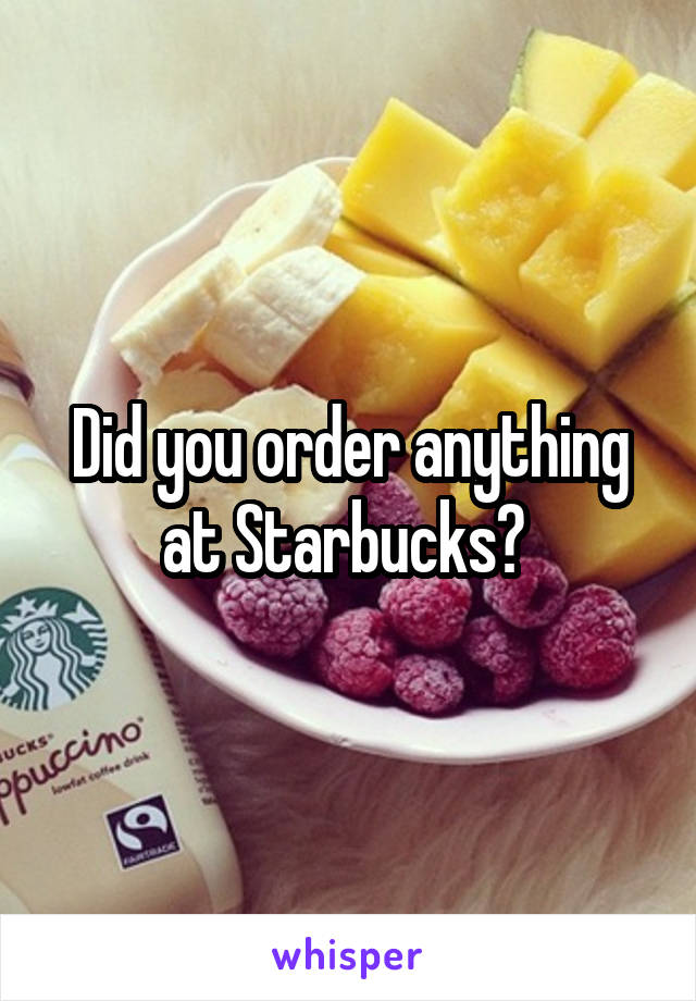 Did you order anything at Starbucks? 