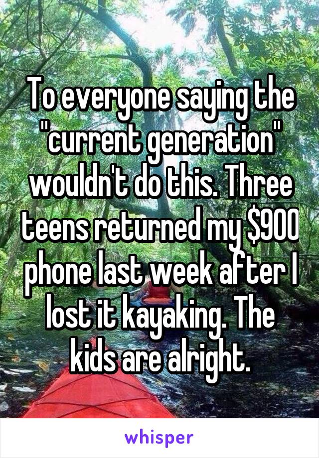 To everyone saying the "current generation" wouldn't do this. Three teens returned my $900 phone last week after I lost it kayaking. The kids are alright.