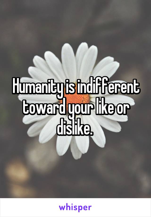 Humanity is indifferent toward your like or dislike. 