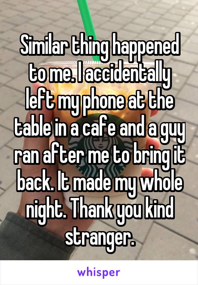 Similar thing happened to me. I accidentally left my phone at the table in a cafe and a guy ran after me to bring it back. It made my whole night. Thank you kind stranger.