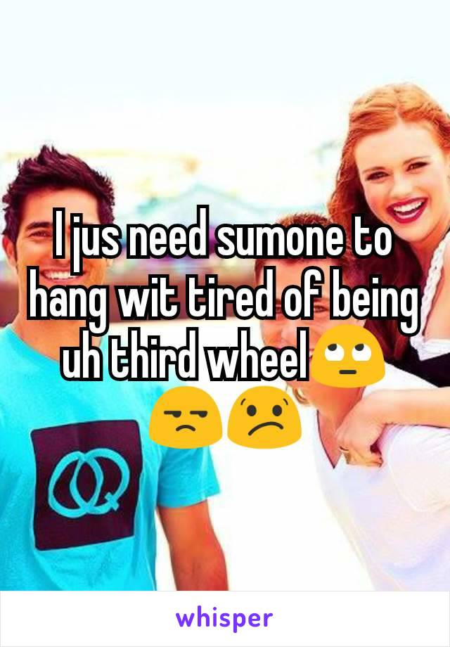 I jus need sumone to hang wit tired of being uh third wheel🙄😒😕