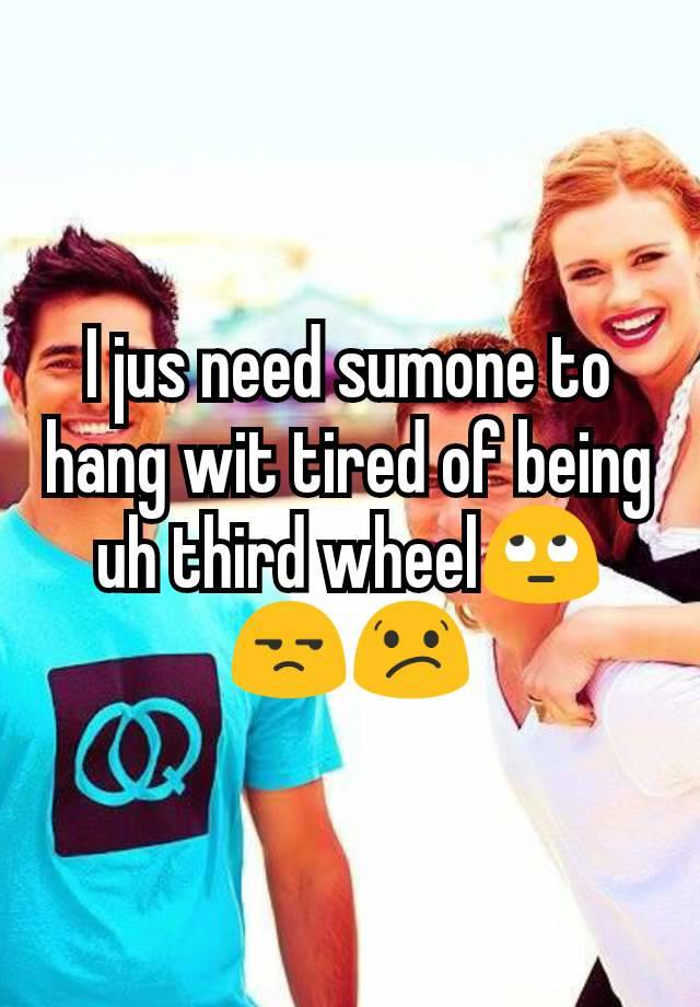 I jus need sumone to hang wit tired of being uh third wheel🙄😒😕