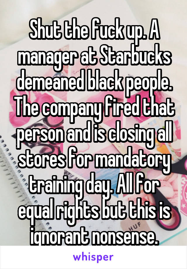 Shut the fuck up. A manager at Starbucks demeaned black people. The company fired that person and is closing all stores for mandatory training day. All for equal rights but this is ignorant nonsense.