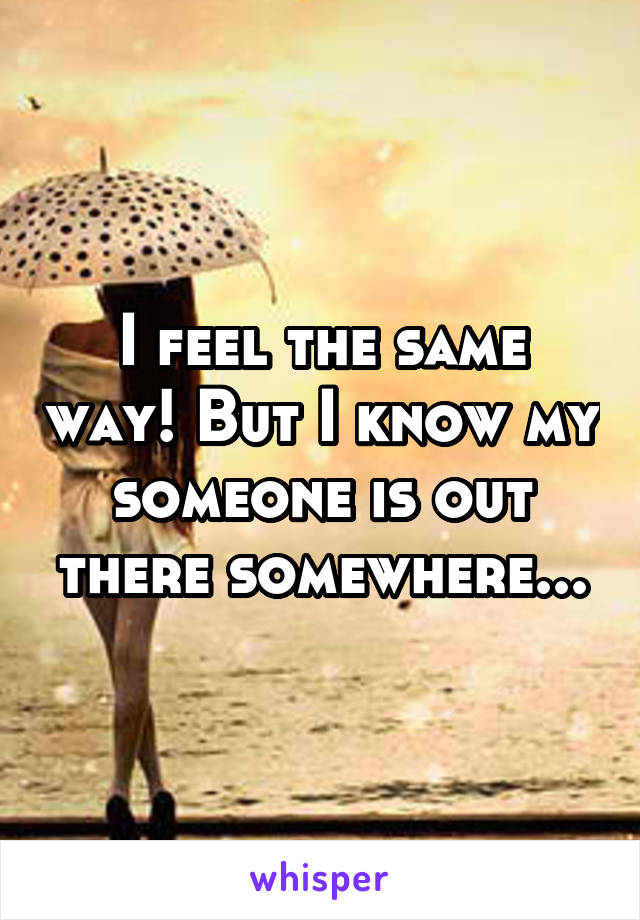 I feel the same way! But I know my someone is out there somewhere...