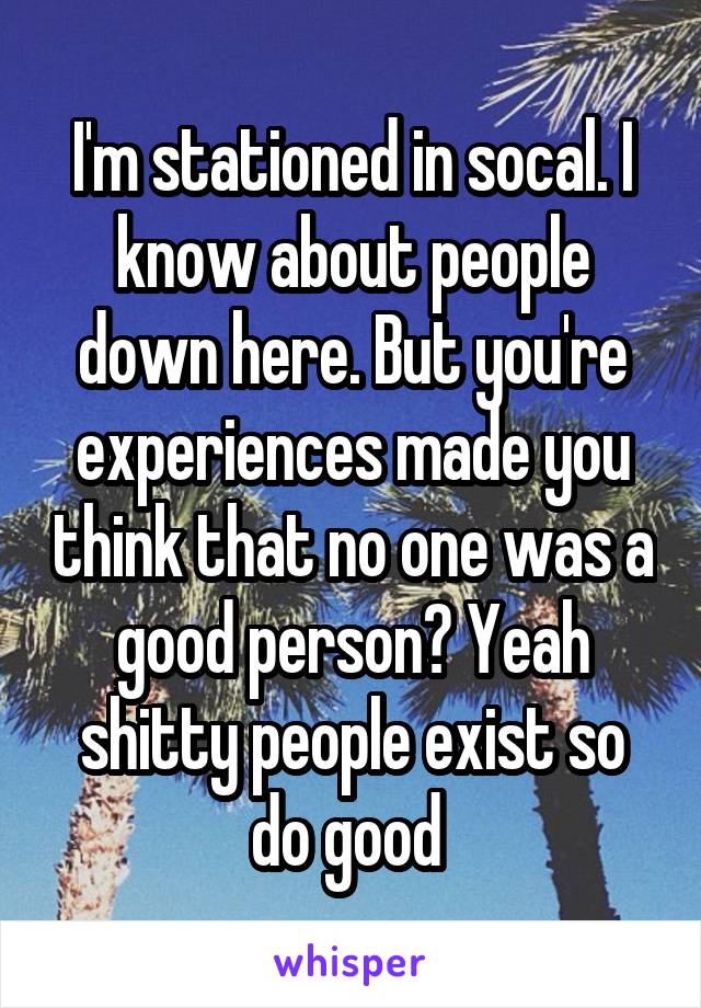 I'm stationed in socal. I know about people down here. But you're experiences made you think that no one was a good person? Yeah shitty people exist so do good 