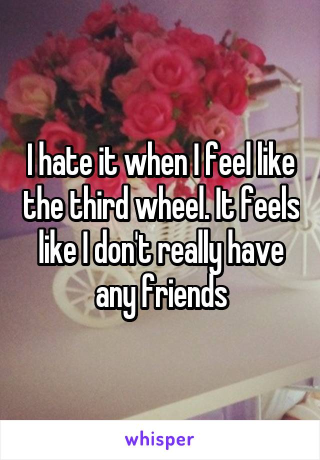 I hate it when I feel like the third wheel. It feels like I don't really have any friends