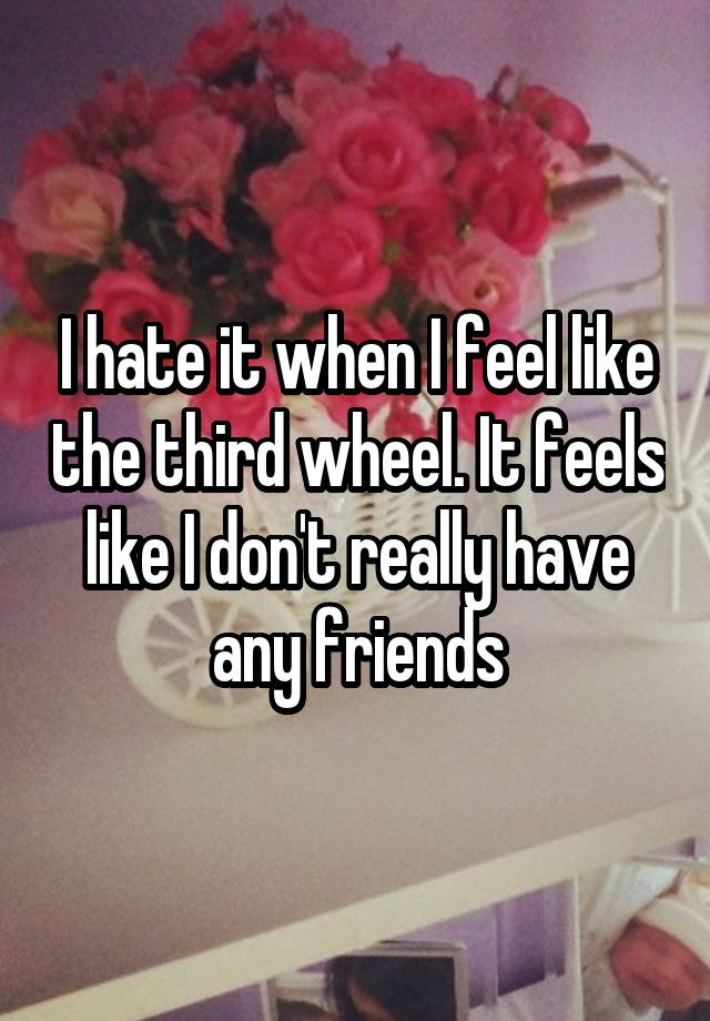 I hate it when I feel like the third wheel. It feels like I don't really have any friends