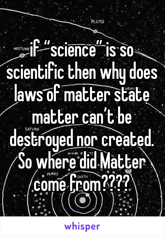 if “science” is so scientific then why does laws of matter state matter can’t be destroyed nor created. So where did Matter come from???? 