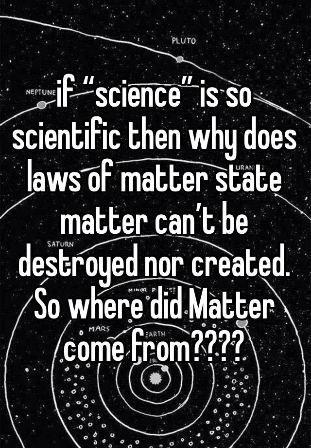 if “science” is so scientific then why does laws of matter state matter can’t be destroyed nor created. So where did Matter come from???? 