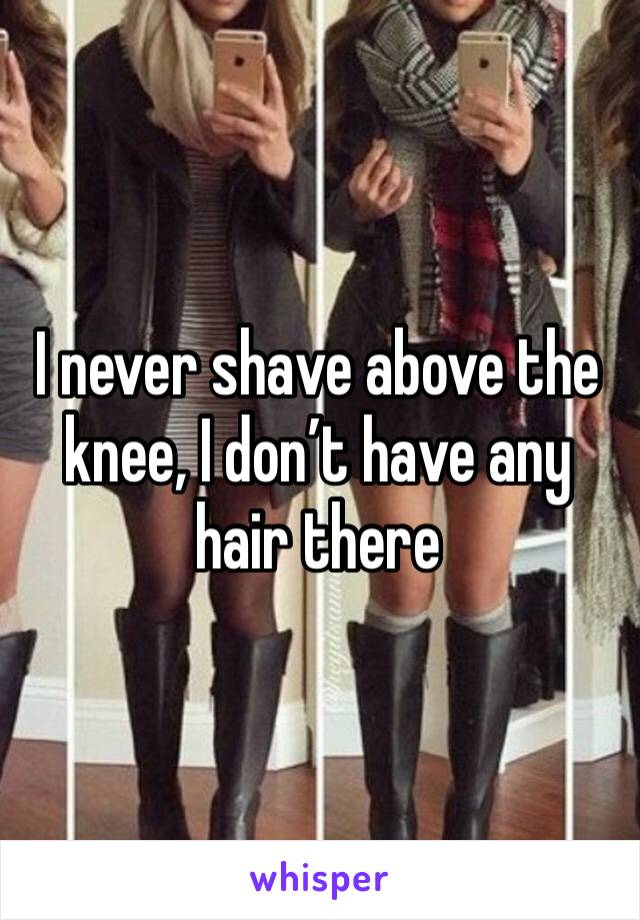 I never shave above the knee, I don’t have any hair there
