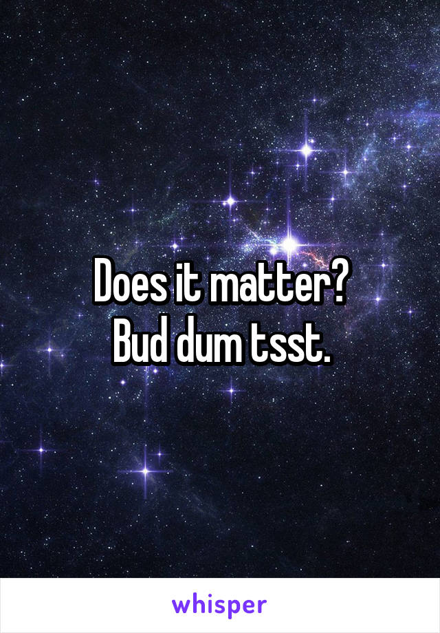 Does it matter?
Bud dum tsst.