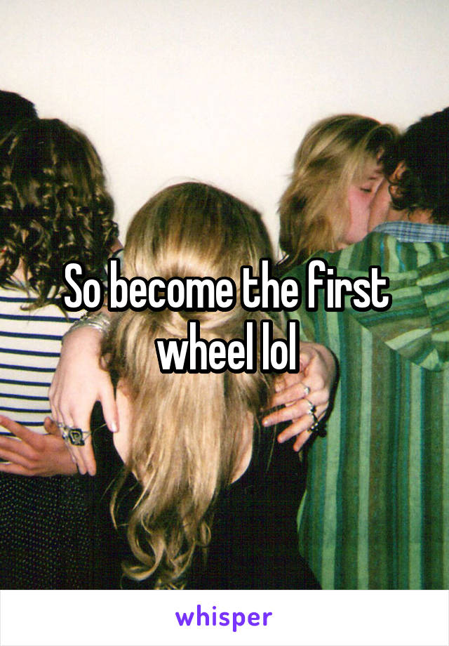 So become the first wheel lol