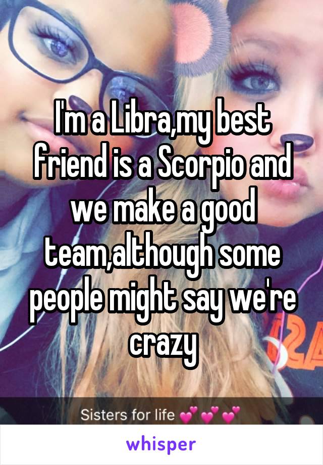 I'm a Libra,my best friend is a Scorpio and we make a good team,although some people might say we're crazy