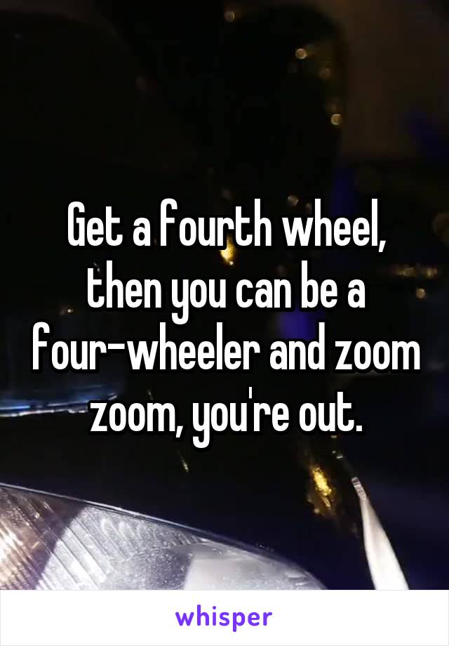 Get a fourth wheel, then you can be a four-wheeler and zoom zoom, you're out.