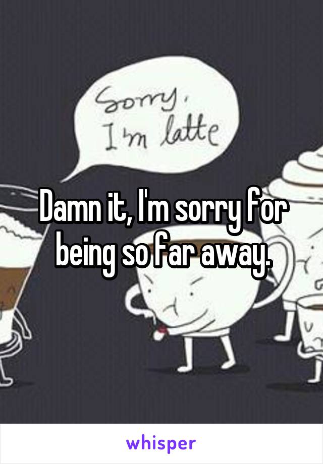 Damn it, I'm sorry for being so far away.