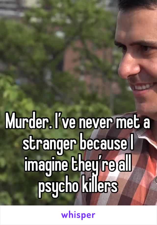 Murder. I’ve never met a stranger because I imagine they’re all psycho killers