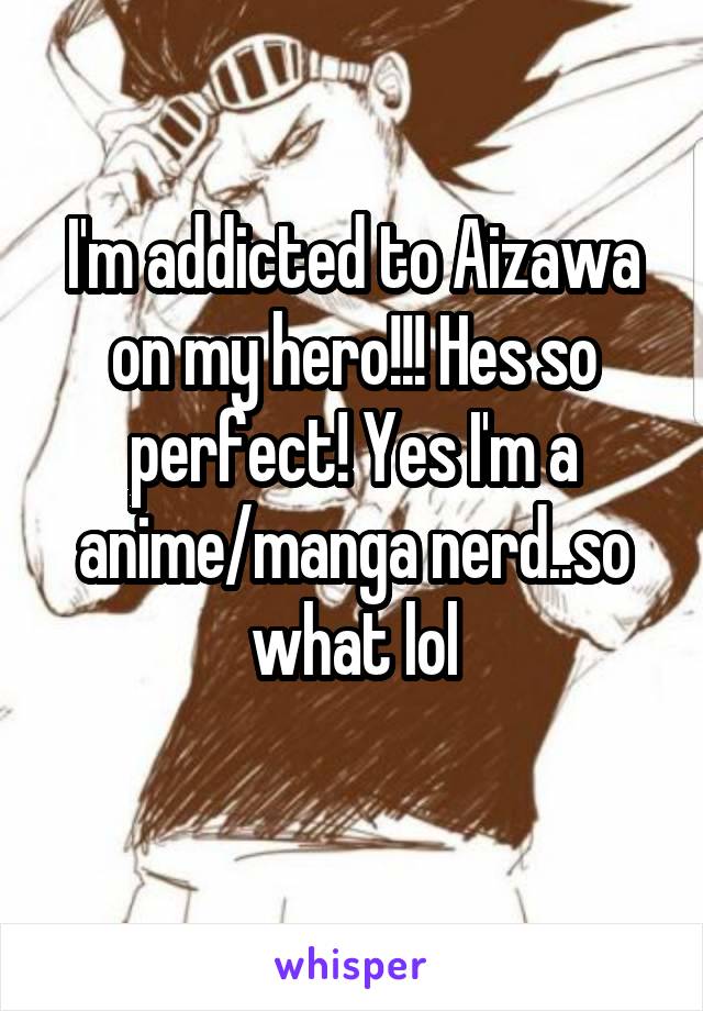 I'm addicted to Aizawa on my hero!!! Hes so perfect! Yes I'm a anime/manga nerd..so what lol
