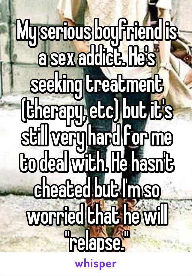 My serious boyfriend is a sex addict. He's seeking treatment (therapy, etc) but it's still very hard for me to deal with. He hasn't cheated but I'm so worried that he will "relapse."