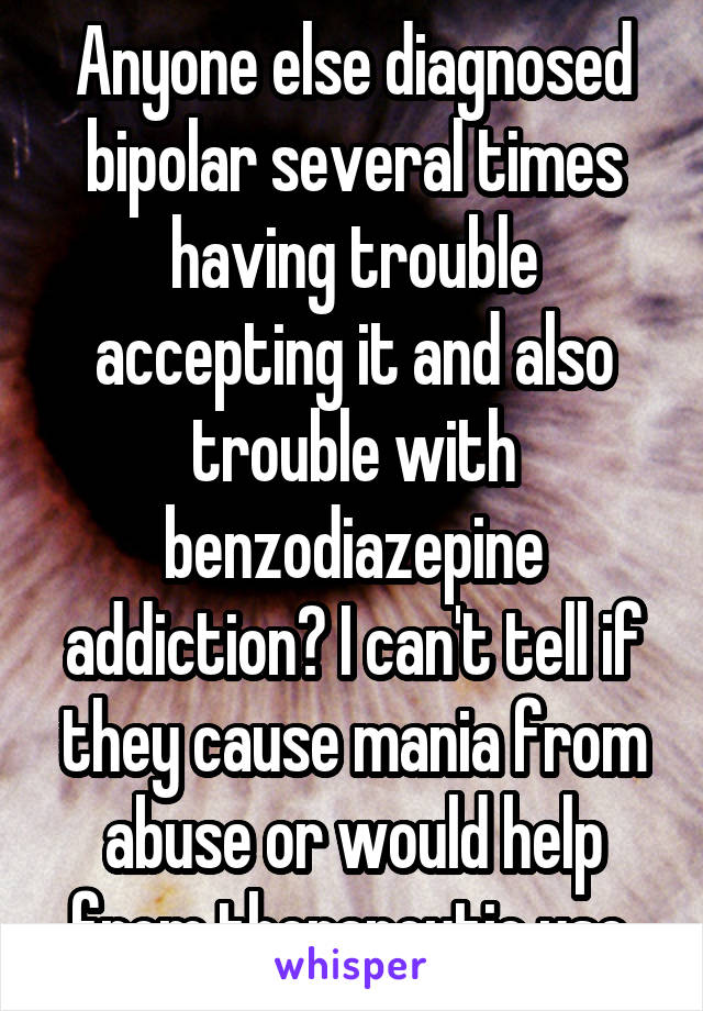 Anyone else diagnosed bipolar several times having trouble accepting it and also trouble with benzodiazepine addiction? I can't tell if they cause mania from abuse or would help from therapeutic use.