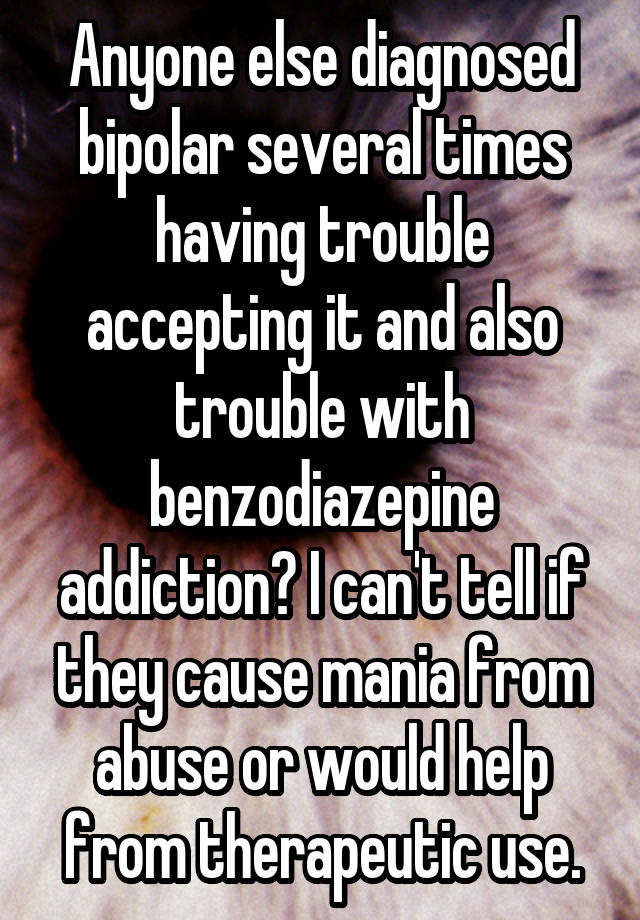 Anyone else diagnosed bipolar several times having trouble accepting it and also trouble with benzodiazepine addiction? I can't tell if they cause mania from abuse or would help from therapeutic use.