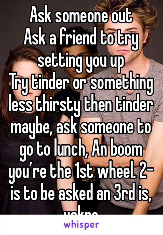 Ask someone out
Ask a friend to try setting you up
Try tinder or something less thirsty then tinder maybe, ask someone to go to lunch, An boom you’re the 1st wheel. 2-is to be asked an 3rd is, yakno