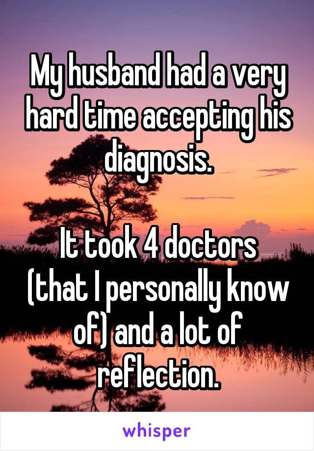 My husband had a very hard time accepting his diagnosis.

It took 4 doctors (that I personally know of) and a lot of reflection.