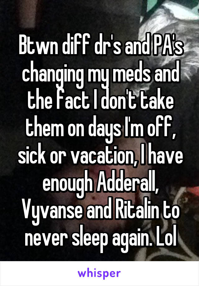 Btwn diff dr's and PA's changing my meds and the fact I don't take them on days I'm off, sick or vacation, I have enough Adderall, Vyvanse and Ritalin to never sleep again. Lol