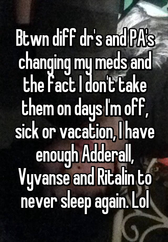 Btwn diff dr's and PA's changing my meds and the fact I don't take them on days I'm off, sick or vacation, I have enough Adderall, Vyvanse and Ritalin to never sleep again. Lol