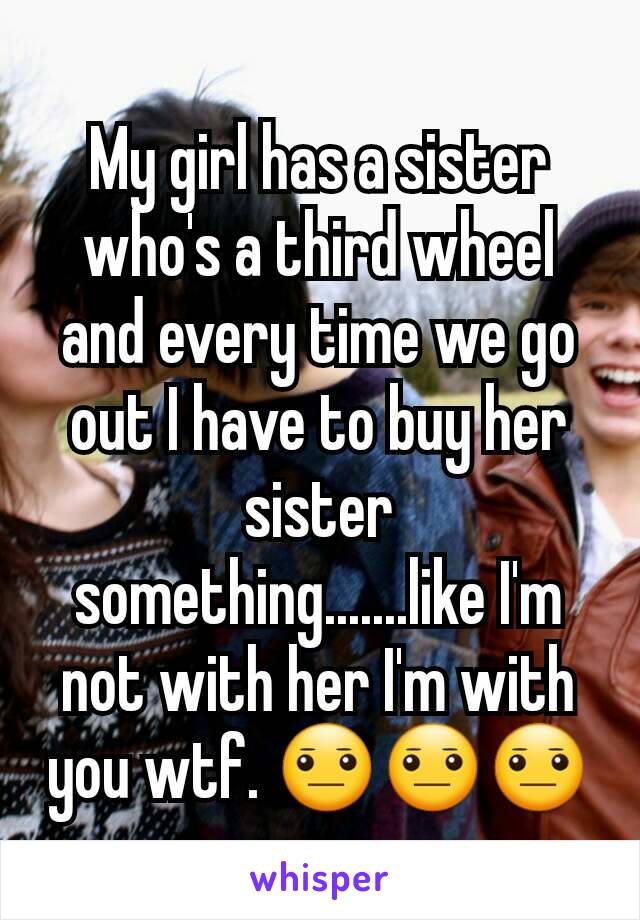 My girl has a sister who's a third wheel and every time we go out I have to buy her sister something.......like I'm not with her I'm with you wtf. 😐😐😐