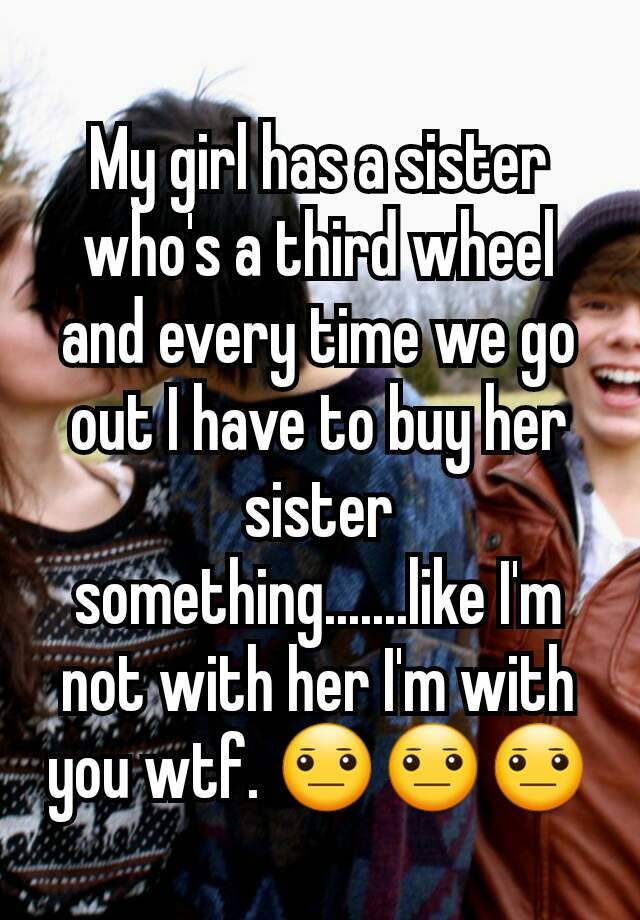 My girl has a sister who's a third wheel and every time we go out I have to buy her sister something.......like I'm not with her I'm with you wtf. 😐😐😐