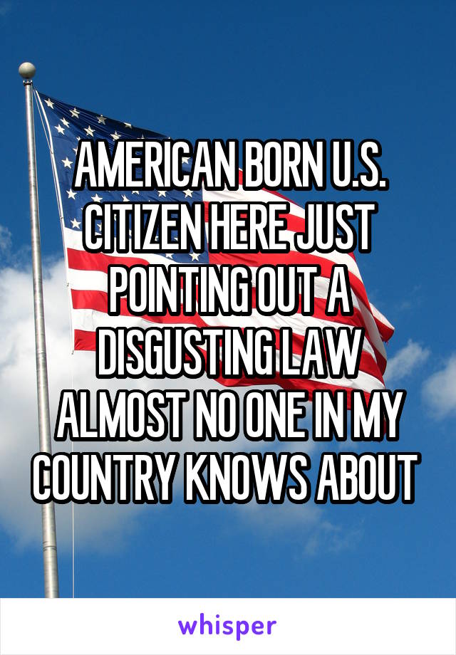 AMERICAN BORN U.S. CITIZEN HERE JUST POINTING OUT A DISGUSTING LAW ALMOST NO ONE IN MY COUNTRY KNOWS ABOUT 