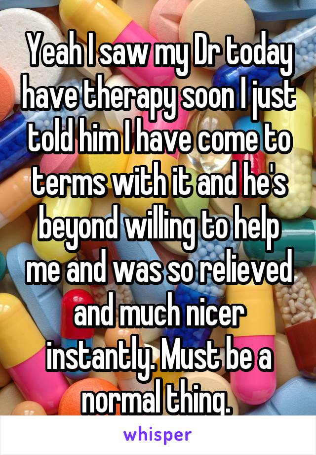 Yeah I saw my Dr today have therapy soon I just told him I have come to terms with it and he's beyond willing to help me and was so relieved and much nicer instantly. Must be a normal thing. 