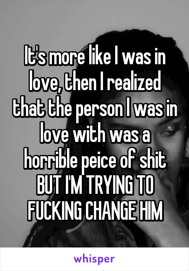 It's more like I was in love, then I realized that the person I was in love with was a horrible peice of shit BUT I'M TRYING TO FUCKING CHANGE HIM