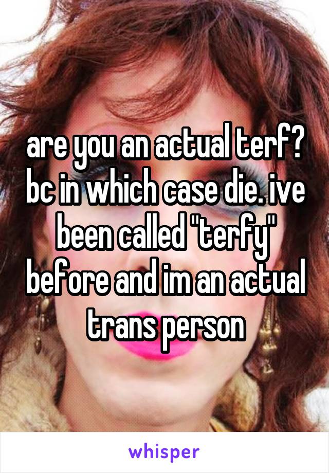 are you an actual terf? bc in which case die. ive been called "terfy" before and im an actual trans person