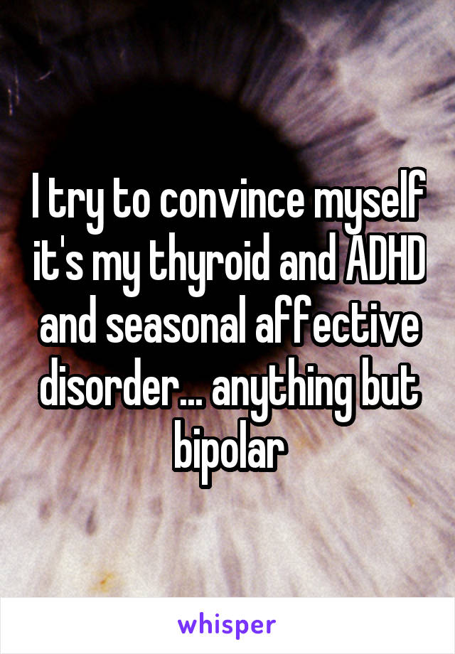 I try to convince myself it's my thyroid and ADHD and seasonal affective disorder... anything but bipolar