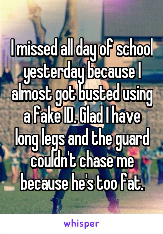 I missed all day of school yesterday because I almost got busted using a fake ID. Glad I have long legs and the guard couldn't chase me because he's too fat.