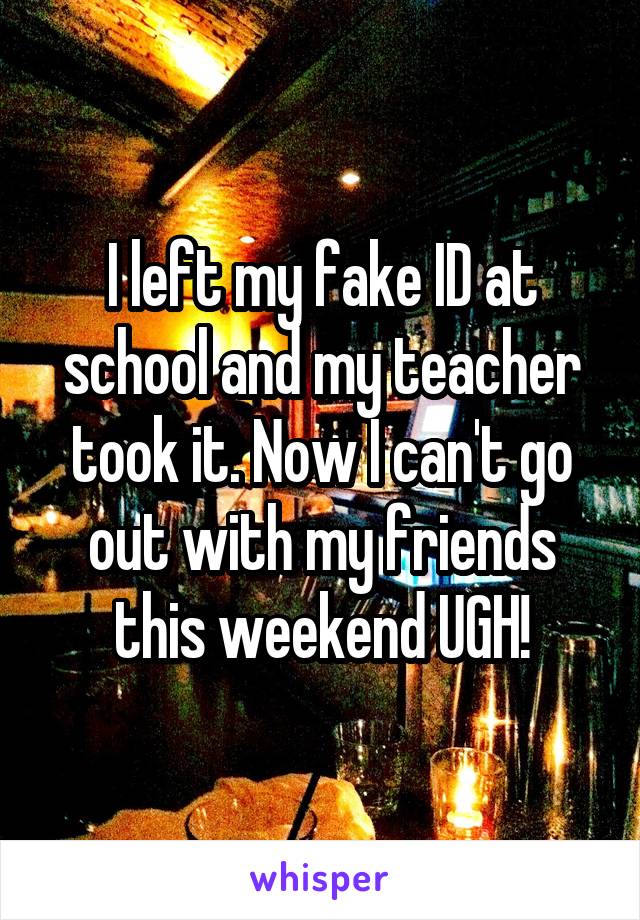 I left my fake ID at school and my teacher took it. Now I can't go out with my friends this weekend UGH!