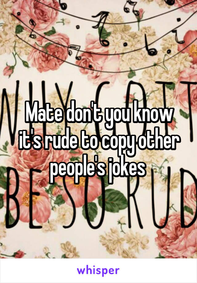 Mate don't you know it's rude to copy other people's jokes 