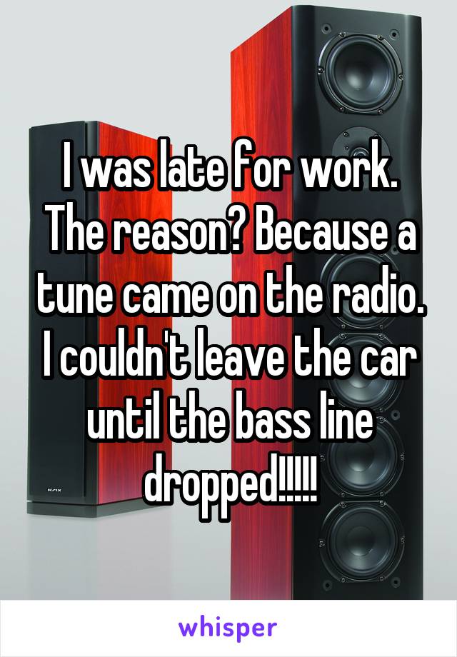 I was late for work. The reason? Because a tune came on the radio. I couldn't leave the car until the bass line dropped!!!!!