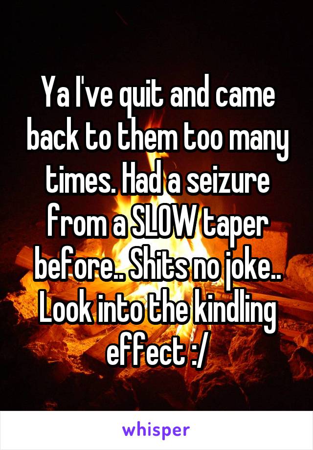 Ya I've quit and came back to them too many times. Had a seizure from a SLOW taper before.. Shits no joke.. Look into the kindling effect :/