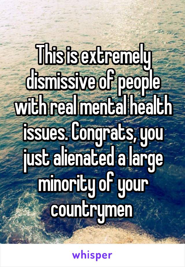 This is extremely dismissive of people with real mental health issues. Congrats, you just alienated a large minority of your countrymen 