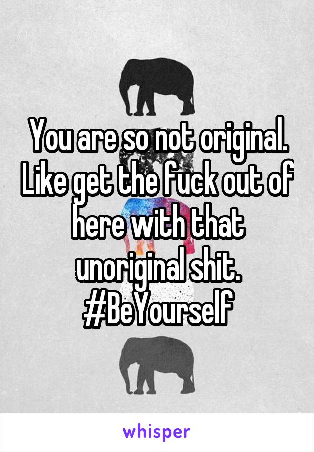 You are so not original. Like get the fuck out of here with that unoriginal shit. #BeYourself