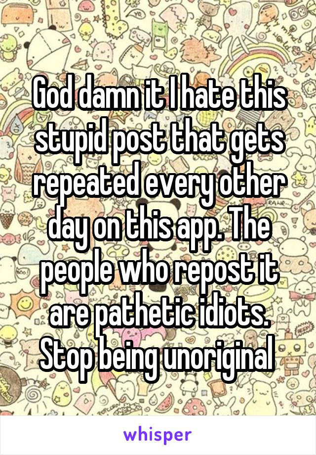 God damn it I hate this stupid post that gets repeated every other day on this app. The people who repost it are pathetic idiots. Stop being unoriginal 